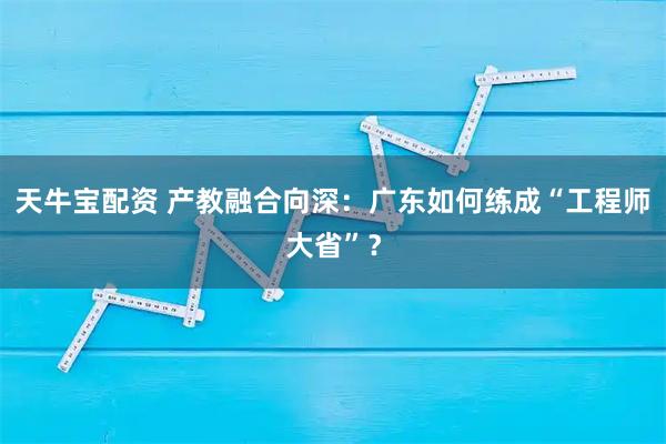 天牛宝配资 产教融合向深：广东如何练成“工程师大省”？