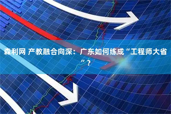 森利网 产教融合向深：广东如何练成“工程师大省”？