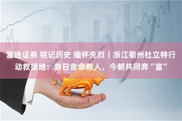 富途证券 铭记历史 缅怀先烈｜浙江衢州杜立特行动救援地：昔日舍命救人，今朝共同奔“富”