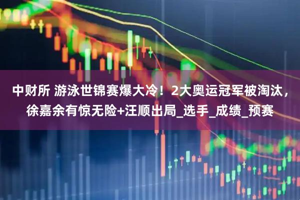 中财所 游泳世锦赛爆大冷！2大奥运冠军被淘汰，徐嘉余有惊无险+汪顺出局_选手_成绩_预赛