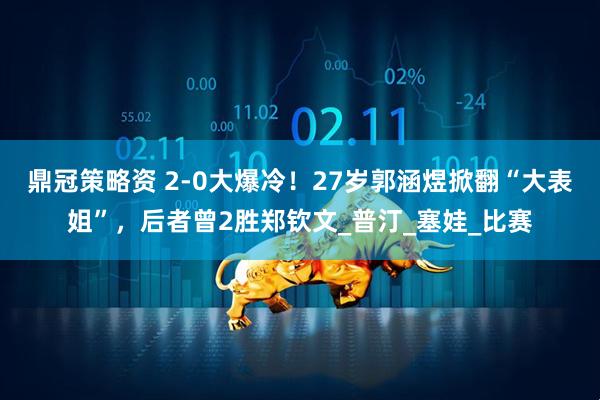 鼎冠策略资 2-0大爆冷！27岁郭涵煜掀翻“大表姐”，后者曾2胜郑钦文_普汀_塞娃_比赛