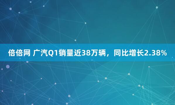 倍倍网 广汽Q1销量近38万辆，同比增长2.38%