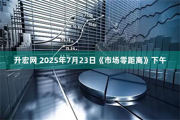 升宏网 2025年7月23日《市场零距离》下午