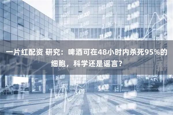 一片红配资 研究：啤酒可在48小时内杀死95%的细胞，科学还是谣言？