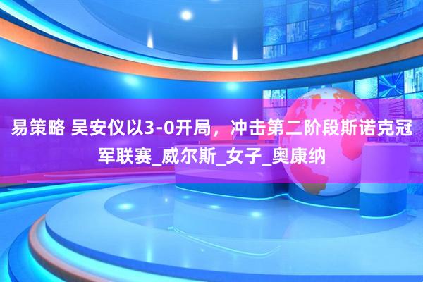 易策略 吴安仪以3-0开局，冲击第二阶段斯诺克冠军联赛_威尔斯_女子_奥康纳