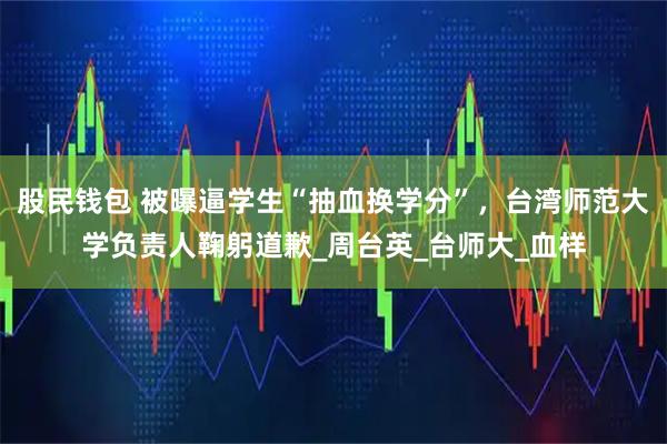 股民钱包 被曝逼学生“抽血换学分”，台湾师范大学负责人鞠躬道歉_周台英_台师大_血样